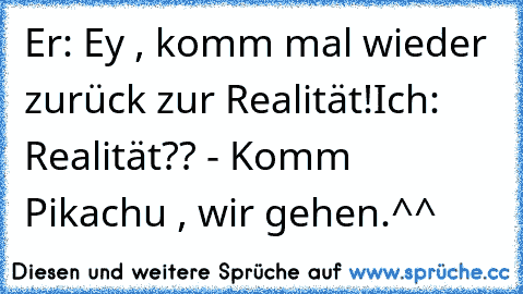 Er: Ey , komm mal wieder zurück zur Realität!
Ich: Realität?? - Komm Pikachu , wir gehen.
^^