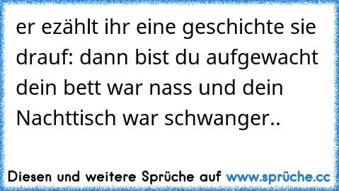 er ezählt ihr eine geschichte sie drauf: dann bist du aufgewacht dein bett war nass und dein Nachttisch war schwanger..