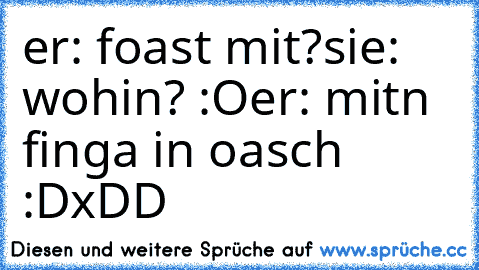 er: foast mit?
sie: wohin? :O
er: mitn finga in oasch :D
xDD