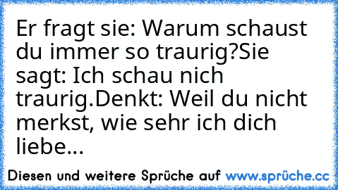 Er fragt sie: Warum schaust du immer so traurig?
Sie sagt: Ich schau nich traurig.
Denkt: Weil du nicht merkst, wie sehr ich dich liebe...