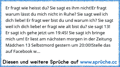 Er fragt wie heisst du? Sie sagt es ihm nicht!
Er fragt warum lässt du mich nicht in Ruhe? Sie sagt weil ich dich liebe! Er fragt wer bist du und warum ich? Sie sagt weil ich dich liebe! er fragt wie alt bist du? sie sagt 13!  Er sagt ich gehe jetzt um 19:45! Sie sagt ich bringe mich um! Er liest am nächsten morgen in der Zeitung Mädchen 13 Selbstmord gestern um 20:00!
Stelle das auf Facebook w...