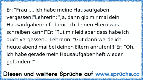 Er: "Frau .... ich habe meine Hausaufgaben vergessen!"
Lehrerin: "Ja, dann gib mir mal dein Hausaufgabenheft damit ich deinen Eltern was schreiben kann!"
Er: "Tut mir leid aber dass habe ich auch vergessen.."
Lehrerin: "Gut dann werde ich heute abend mal bei deinen Eltern anrufen!!!"
Er: "Oh, ich habe gerade mein Hausaufgabenheft wieder gefunden !"