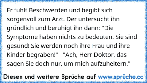 Er fühlt Beschwerden und begibt sich sorgenvoll zum Arzt. Der untersucht ihn gründlich und beruhigt ihn dann: "Die Symptome haben nichts zu bedeuten. Sie sind gesund! Sie werden noch ihre Frau und ihre Kinder begraben!" - "Ach, Herr Doktor, das sagen Sie doch nur, um mich aufzuheitern."