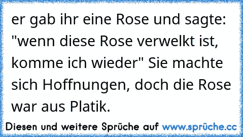 er gab ihr eine Rose und sagte: "wenn diese Rose verwelkt ist, komme ich wieder" Sie machte sich Hoffnungen, doch die Rose war aus Platik.