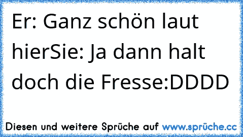 Er: Ganz schön laut hier
Sie: Ja dann halt doch die Fresse
:DDDD