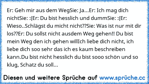 Er: Geh mir aus dem Weg
Sie: Ja...
Er: Ich mag dich  nicht
Sie: :(
Er: Du bist hesslich und dumm
Sie: :(
Er: Wieso..Schlägst du micht nicht??
Sie: Was ist nur mit dir los??
Er: Du sollst nicht ausdem Weg gehen!! Du bist mein Weg den ich gehen will
Ich liebe dich nicht, ich liebe dich soo sehr das ich es kaum beschreiben kann.
Du bist nicht hesslich du bist sooo schön und so klug, Schatz du soll...