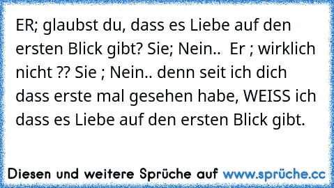 ER; glaubst du, dass es Liebe auf den ersten Blick gibt? Sie; Nein..  Er ; wirklich nicht ?? Sie ; Nein.. denn seit ich dich dass erste mal gesehen habe, WEISS ich dass es Liebe auf den ersten Blick gibt.