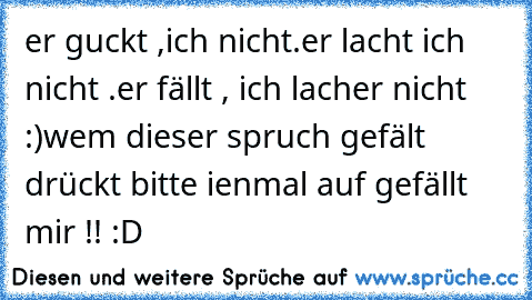 er guckt ,ich nicht.
er lacht ich nicht .
er fällt , ich lach
er nicht ♥♥ :)
wem dieser spruch gefält drückt bitte ienmal auf gefällt  mir !! :D ♥