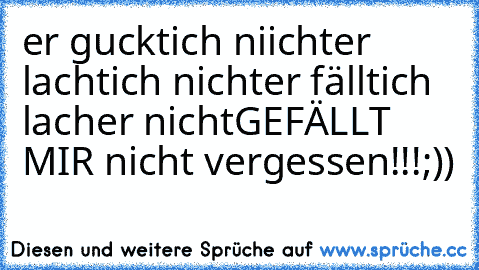 er guckt
ich niicht
er lacht
ich nicht
er fällt
ich lach
er nicht
GEFÄLLT MIR nicht vergessen!!!
;))