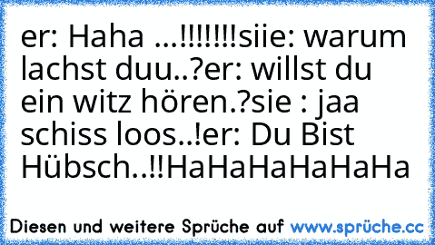 er: Haha ...!!!!!!!
siie: warum lachst duu..?
er: willst du ein witz hören.?
sie : jaa schiss loos..!
er: Du Bist Hübsch..!!
HaHaHaHaHaHa