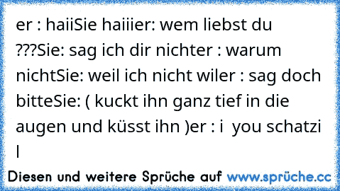 er : haii
Sie haiii
er: wem liebst du ???
Sie: sag ich dir nicht
er : warum nicht
Sie: weil ich nicht wil
er : sag doch bitte
Sie: ( kuckt ihn ganz tief in die augen und küsst ihn )
er : i ♥ you schatzi ♥♥♥♥♥♥l