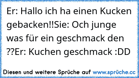 Er: Hallo ich ha einen Kucken gebacken!!
Sie: Och junge was für ein geschmack den ??
Er: Kuchen geschmack
♥ :DD