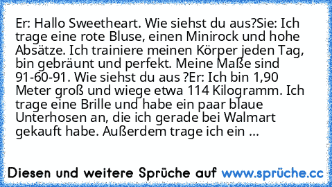 Er: Hallo Sweetheart. Wie siehst du aus?
Sie: Ich trage eine rote Bluse, einen Minirock und hohe Absätze. Ich trainiere meinen Körper jeden Tag, bin gebräunt und perfekt. Meine Maße sind 91-60-91. Wie siehst du aus ?
Er: Ich bin 1,90 Meter groß und wiege etwa 114 Kilogramm. Ich trage eine Brille und habe ein paar blaue Unterhosen an, die ich gerade bei Walmart gekauft habe. Außerdem trage ich e...