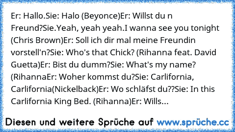 Er: Hallo.
Sie: Halo (Beyonce)
Er: Willst du n Freund?
Sie.Yeah, yeah yeah.I wanna see you tonight (Chris Brown)
Er: Soll ich dir mal meine Freundin vorstell'n?
Sie: Who's that Chick? (Rihanna feat. David Guetta)
Er: Bist du dumm?
Sie: What's my name?  (Rihanna
Er: Woher kommst du?
Sie: Carlifornia, Carlifornia(Nickelback)
Er: Wo schläfst du??
Sie: In this Carlifornia King Bed. (Rihanna)
Er: Wi...