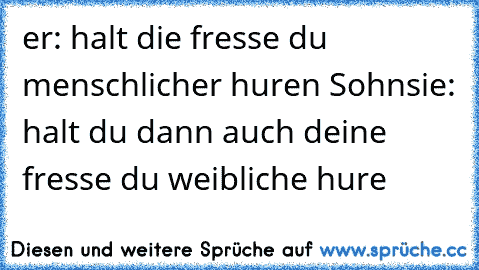 er: halt die fresse du menschlicher huren Sohn
sie: halt du dann auch deine fresse du weibliche hure