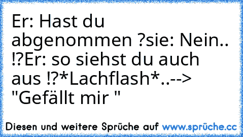 Er: Hast du abgenommen ?
sie: Nein.. !?
Er: so siehst du auch aus !?
*Lachflash*..
--> "Gefällt mir " 