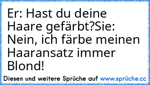 Er: Hast du deine Haare gefärbt?
Sie: Nein, ich färbe meinen Haaransatz immer Blond!