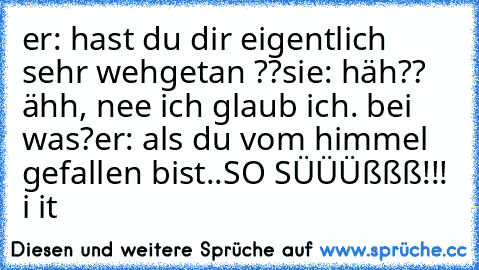 er: hast du dir eigentlich sehr wehgetan ??
sie: häh?? ähh, nee ich glaub ich. bei was?
er: als du vom himmel gefallen bist..
SO SÜÜÜßßß!!!
 i♥ it