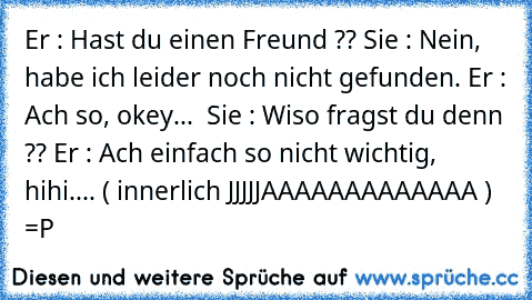 Er : Hast du einen Freund ?? Sie : Nein, habe ich leider noch nicht gefunden. Er : Ach so, okey...  Sie : Wiso fragst du denn ?? Er : Ach einfach so nicht wichtig, hihi.... ( innerlich JJJJJAAAAAAAAAAAAA ) =P