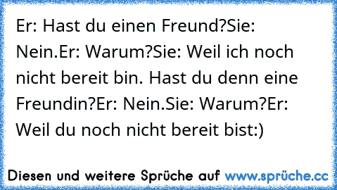 Er: Hast du einen Freund?
Sie: Nein.
Er: Warum?
Sie: Weil ich noch nicht bereit bin. Hast du denn eine Freundin?
Er: Nein.
Sie: Warum?
Er: Weil du noch nicht bereit bist:) ♥