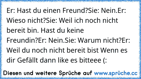 Er: Hast du einen Freund?
Sie: Nein.
Er: Wieso nicht?
Sie: Weil ich noch nicht bereit bin. Hast du keine
       Freundin?
Er: Nein.
Sie: Warum nicht?
Er: Weil du noch nicht bereit bist ♥
Wenn es dir Gefällt dann like es bitteee (: