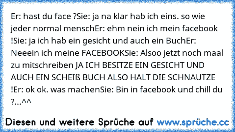 Er: hast du face ?
Sie: ja na klar hab ich eins. so wie jeder normal mensch
Er: ehm nein ich mein facebook !
Sie: ja ich hab ein gesicht und auch ein Buch
Er: Neeein ich meine FACEBOOK
Sie: Alsoo jetzt noch maal zu mitschreiben JA ICH BESITZE EIN GESICHT UND AUCH EIN SCHEIß BUCH ALSO HALT DIE SCHNAUTZE !
Er: ok ok. was machen
Sie: Bin in facebook und chill du ?
...
^^