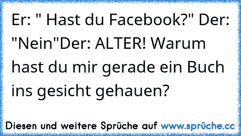 Er: " Hast du Facebook?"
 Der: "Nein"
Der: ALTER! Warum hast du mir gerade ein Buch ins gesicht gehauen?