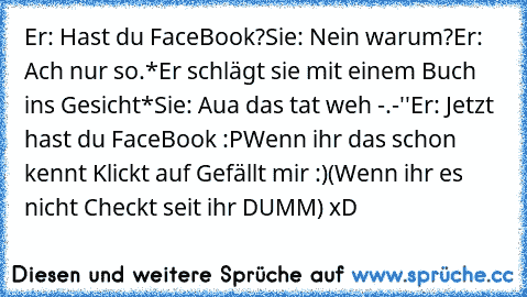 Er: Hast du FaceBook?
Sie: Nein warum?
Er: Ach nur so.
*Er schlägt sie mit einem Buch ins Gesicht*
Sie: Aua das tat weh -.-''
Er: Jetzt hast du FaceBook :P
Wenn ihr das schon kennt Klickt auf Gefällt mir :)
(Wenn ihr es nicht Checkt seit ihr DUMM) xD