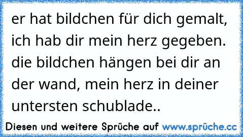 er hat bildchen für dich gemalt, ich hab dir mein herz gegeben. die bildchen hängen bei dir an der wand, mein herz in deiner untersten schublade..