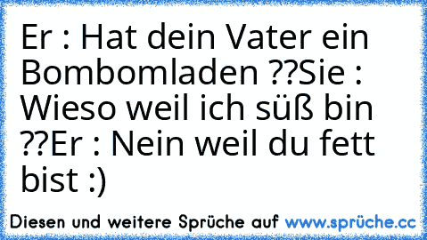 Er : Hat dein Vater ein Bombomladen ??
Sie : Wieso weil ich süß bin ??
Er : Nein weil du fett bist :)