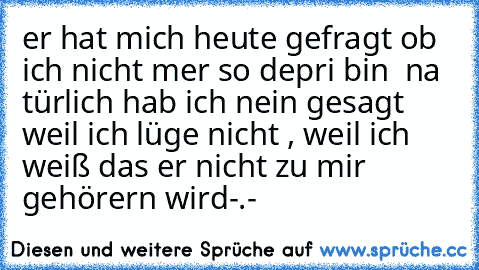 er hat mich heute gefragt ob ich nicht mer so depri bin  na türlich hab ich nein gesagt weil ich lüge nicht , weil ich weiß das er nicht zu mir gehörern wird-.-