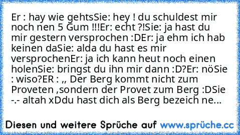 Er : hay wie gehts
Sie: hey ! du schuldest mir noch nen 5 Gum !!!
Er: echt ?!
Sie: ja hast du mir gestern versprochen :D
Er: ja ehm ich hab keinen da
Sie: alda du hast es mir versprochen
Er: ja ich kann heut noch einen holen
Sie: bringst du ihn mir dann :D?
Er: nö
Sie : wiso?
ER : ,, Der Berg kommt nicht zum Proveten ,sondern der Provet zum Berg :D
Sie -.- altah xD
du hast dich als Berg bezeich...