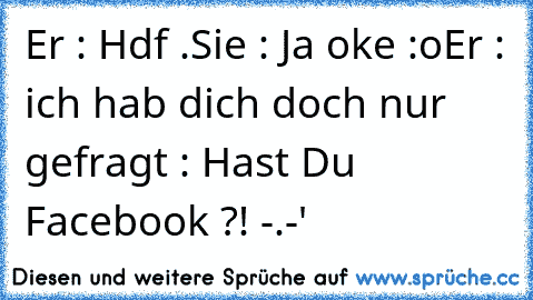 Er : Hdf .
Sie : Ja oke :o
Er : ich hab dich doch nur gefragt : Hast Du Facebook ?! -.-'