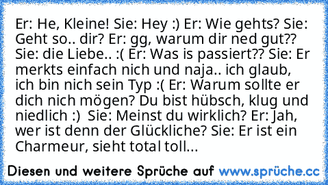 Er: He, Kleine!
 Sie: Hey :)
 Er: Wie gehts?
 Sie: Geht so.. dir?
 Er: gg, warum dir ned gut??
 Sie: die Liebe.. :(
 Er: Was is passiert??
 Sie: Er merkts einfach nich und naja.. ich glaub, ich bin nich sein Typ :(
 Er: Warum sollte er dich nich mögen? Du bist hübsch, klug und niedlich :) ♥
 Sie: Meinst du wirklich?
 Er: Jah, wer ist denn der Glückliche?
 Sie: Er ist ein Charmeur, sieht total toll...