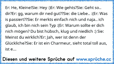 Er: He, Kleine!
Sie: Hey :)
Er: Wie gehts?
Sie: Geht so.. dir?
Er: gg, warum dir ned gut??
Sie: die Liebe.. :(
Er: Was is passiert??
Sie: Er merkts einfach nich und naja.. ich glaub, ich bin nich sein Typ :(
Er: Warum sollte er dich nich mögen? Du bist hübsch, klug und niedlich :) ♥
Sie: Meinst du wirklich?
Er: Jah, wer ist denn der Glückliche?
Sie: Er ist ein Charmeur, sieht total toll aus, ist e...