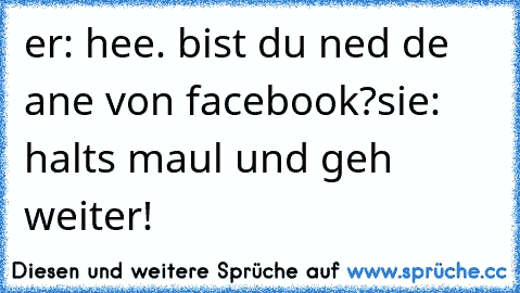 er: hee. bist du ned de ane von facebook?
sie: halts maul und geh weiter!