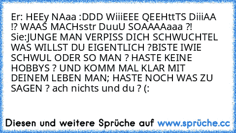 Er: HEEy NAaa :DDD WiiiEEE QEEHttTS DiiiAA !? WAAS MACHsstr DuuU SOAAAAaaa ?!
 Sie:JUNGE MAN VERPISS DICH SCHWUCHTEL WAS WILLST DU EIGENTLICH ?BISTE IWIE SCHWUL ODER SO MAN ? HASTE KEINE HOBBYS ? UND KOMM MAL KLAR MIT DEINEM LEBEN MAN; HASTE NOCH WAS ZU SAGEN ? ach nichts und du ? (: