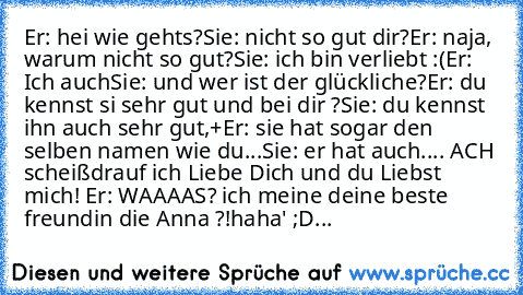 Er: hei wie gehts?
Sie: nicht so gut dir?
Er: naja, warum nicht so gut?
Sie: ich bin verliebt :(
Er: Ich auch
Sie: und wer ist der glückliche?
Er: du kennst si sehr gut und bei dir ?
Sie: du kennst ihn auch sehr gut,+
Er: sie hat sogar den selben namen wie du...
Sie: er hat auch.... ACH scheißdrauf ich Liebe Dich und du Liebst mich! ♥
Er: WAAAAS? ich meine deine beste freundin die Anna ?!
haha' ;D...