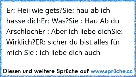 Er: Heii wie gets?
Sie: hau ab ich hasse dich
Er: Was?
Sie : Hau Ab du Arschloch
Er : Aber ich liebe dich
Sie: Wirklich?
ER: sicher du bist alles für mich ♥
Sie : ich liebe dich auch ♥