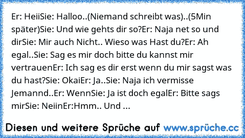 Er: Heii
Sie: Halloo
..(Niemand schreibt was)..
(5Min später)
Sie: Und wie gehts dir so?
Er: Naja net so und dir
Sie: Mir auch Nicht.. Wieso was Hast du?
Er: Ah egal..
Sie: Sag es mir doch bitte du kannst mir vertrauen
Er: Ich sag es dir erst wenn du mir sagst was du hast?
Sie: Okai
Er: Ja..
Sie: Naja ich vermisse Jemannd..
Er: Wenn
Sie: Ja ist doch egal
Er: Bitte sags mir
Sie: Neiin
Er:Hmm.. U...