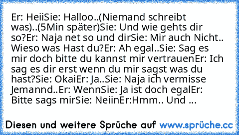 Er: Heii
Sie: Halloo
..(Niemand schreibt was)..
(5Min später)
Sie: Und wie gehts dir so?
Er: Naja net so und dir
Sie: Mir auch Nicht.. Wieso was Hast du?
Er: Ah egal..
Sie: Sag es mir doch bitte du kannst mir vertrauen
Er: Ich sag es dir erst wenn du mir sagst was du hast?
Sie: Okai
Er: Ja..
Sie: Naja ich vermisse Jemannd..
Er: Wenn
Sie: Ja ist doch egal
Er: Bitte sags mir
Sie: Neiin
Er:Hmm.. U...