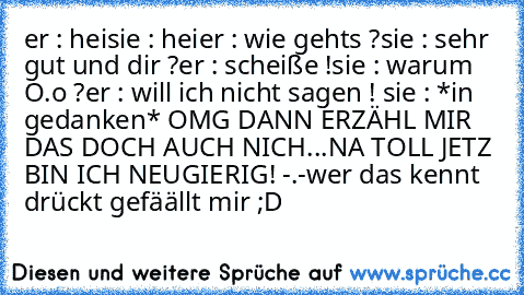 er : hei
sie : hei
er : wie gehts ?
sie : sehr gut und dir ?
er : scheiße !
sie : warum O.o ?
er : will ich nicht sagen !
 sie : *in gedanken* OMG DANN ERZÄHL MIR DAS DOCH AUCH NICH...NA TOLL JETZ BIN ICH NEUGIERIG! -.-
wer das kennt drückt gefäällt mir ;D