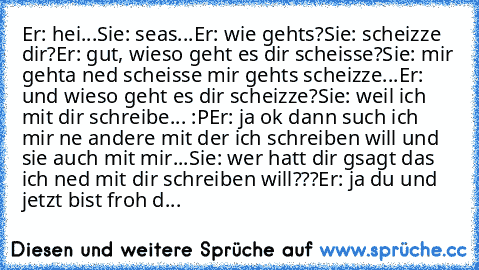 Er: hei...
Sie: seas...
Er: wie gehts?
Sie: scheizze dir?
Er: gut, wieso geht es dir scheisse?
Sie: mir gehta ned scheisse mir gehts scheizze...
Er: und wieso geht es dir scheizze?
Sie: weil ich mit dir schreibe... :P
Er: ja ok dann such ich mir ne andere mit der ich schreiben will und sie auch mit mir...
Sie: wer hatt dir gsagt das ich ned mit dir schreiben will???
Er: ja du und jetzt bist fro...