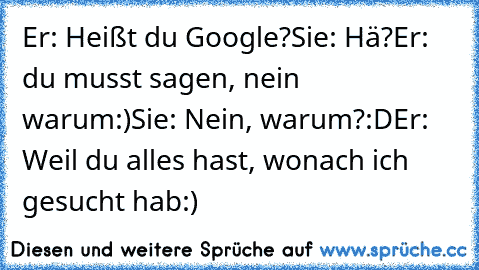 Er: Heißt du Google?
Sie: Hä?
Er: du musst sagen, nein warum:)
Sie: Nein, warum?:D
Er: Weil du alles hast, wonach ich gesucht hab:)