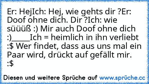 Er: Hej
Ich: Hej, wie gehts dir ?
Er: Doof ohne dich. Dir ?
Ich: wie süüüß :) Mir auch Doof ohne dich :)
_____
Ich = heimlich in ihn verliebt :$ ♥
Wer findet, dass aus uns mal ein Paar wird, drückt auf gefällt mir. ♥ :$