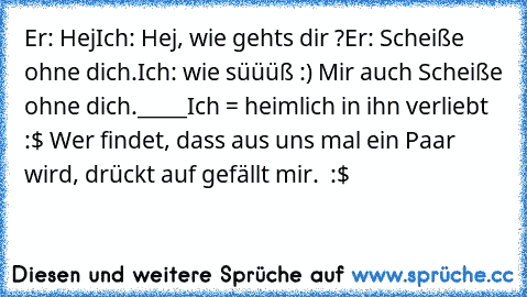 Er: Hej
Ich: Hej, wie gehts dir ?
Er: Scheiße ohne dich.
Ich: wie süüüß :) Mir auch Scheiße ohne dich.
_____
Ich = heimlich in ihn verliebt :$ ♥
Wer findet, dass aus uns mal ein Paar wird, drückt auf gefällt mir. ♥ :$