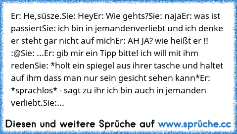 Er: He,süsze.
Sie: Hey
Er: Wie gehts?
Sie: naja
Er: was ist passiert
Sie: ich bin in jemandenverliebt und ich denke er steht gar nicht auf mich
Er: AH JA? wie heißt er !! :@
Sie: ...
Er: gib mir ein Tipp bitte! ich will mit ihm reden
Sie: *holt ein spiegel aus ihrer tasche und haltet auf ihm dass man nur sein gesicht sehen kann*
Er: *sprachlos* - sagt zu ihr ich bin auch in jemanden verliebt.
Sie:...