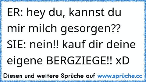 ER: hey du, kannst du mir milch gesorgen?? SIE: nein!! kauf dir deine eigene BERGZIEGE!! xD