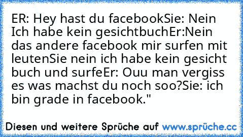 ER: Hey hast du facebook
Sie: Nein Ich habe kein gesichtbuch
Er:Nein das andere facebook mir surfen mit leuten
Sie nein ich habe kein gesicht buch und surfe
Er: Ouu man vergiss es was machst du noch soo?
Sie: ich bin grade in facebook."