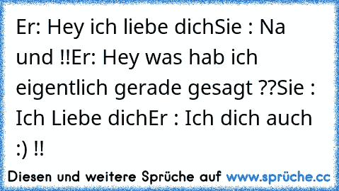 Er: Hey ich liebe dich
Sie : Na und !!
Er: Hey was hab ich eigentlich gerade gesagt ??
Sie : Ich Liebe dich
Er : Ich dich auch :) !!